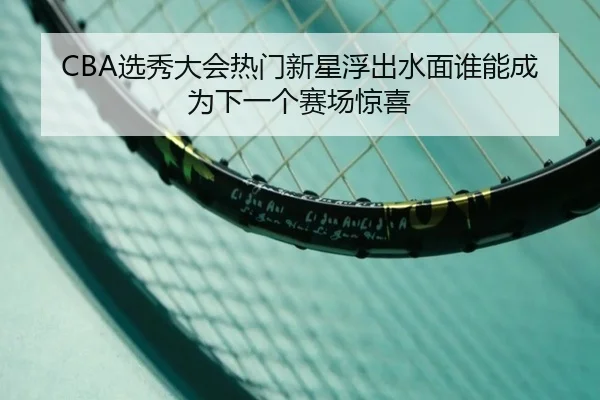 CBA选秀大会热门新星浮出水面谁能成为下一个赛场惊喜
